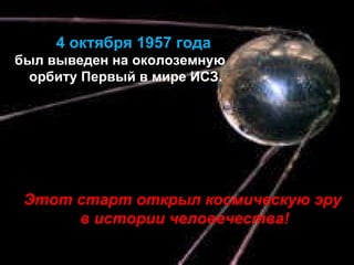 4 октября 195 7  года был выведен на околоземную орбиту Первый в мире ИСЗ. Этот старт открыл космическую эру  в истории человечества! 