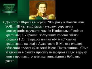 До його 230-річчя в червні 2009 року в Лютенській ЗОШ І-ІІІ ст.  відбулася науково-теоретична конференція за участю членів Національної спілки краєзнавців України і заступника голови спілки Клепака Г.О. та представники обласної спілки краєзнавців на чолі з Асадчевою В.М., яка очолює обласний проект «Славетні імена Полтавщини». Саме завдяки їй в рамках проекту незабаром вийде з друку книга про нашого земляка, винахідника бойових ракет. 