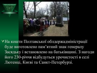 На кошти Полтавської облдержадміністрації буде виготовлено пам’ятний знак генералу Засядьку і встановлено на батьківщині. З нагоди його 230-річчя відбудуться урочистості в селі Лютенці, Києві та Санкт-Петербурзі. 