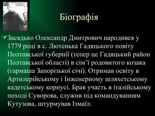Біографія Засядько Олександр Дмитрович народився у 1779 році в с. Лютенька Гадяцького повіту Полтавської губернії (тепер це Гадяцький район Полтавської області) в сім’ї родовитого козака (гармаша Запорізької січі). Отримав освіту в Артилерійському і Інженерному шляхетському кадетському корпусі. Брав участь в італійському поході Суворова, служив під командуванням Кутузова, штурмував Ізмаїл. 