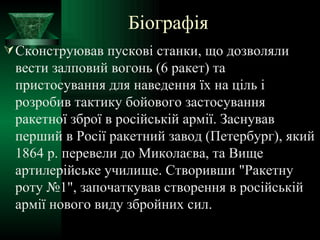 Біографія Сконструював пускові станки, що дозволяли вести залповий вогонь (6 ракет) та пристосування для наведення їх на ціль і розробив тактику бойового застосування ракетної зброї в російській армії. Заснував перший в Росії ракетний завод (Петербург), який 1864 р. перевели до Миколаєва, та Вище артилерійське училище. Створивши "Ракетну роту №1", започаткував створення в російській армії нового виду збройних сил. 