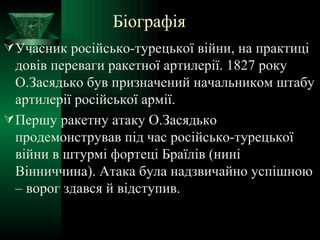 Біографія Учасник російсько-турецької війни, на практиці довів переваги ракетної артилерії. 1827 року О.Засядько був призначений начальником штабу артилерії російської армії. Першу ракетну атаку О.Засядько продемонстрував під час російсько-турецької війни в штурмі фортеці Браїлів (нині Вінниччина). Атака була надзвичайно успішною – ворог здався й відступив.  