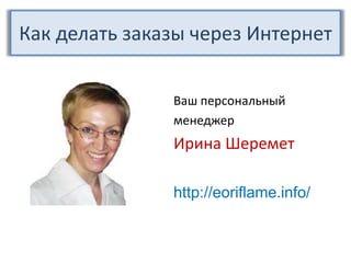 Как делать заказычерез Интернет Ваш персональный менеджер Ирина Шеремет http://eoriflame.info/ 