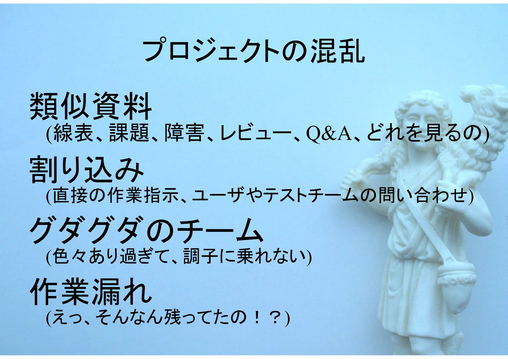プロジェクトの混乱
類似資料
(線表、課題、障害、レビュー、Q&A、どれを見るの)
割り込み
(直接の作業指示、ユーザやテストチームの問い合わせ)

グダグダのチーム
(色々あり過ぎて、調子に乗れない)

作業漏れ
(えっ、そんなん残ってたの！？)
 