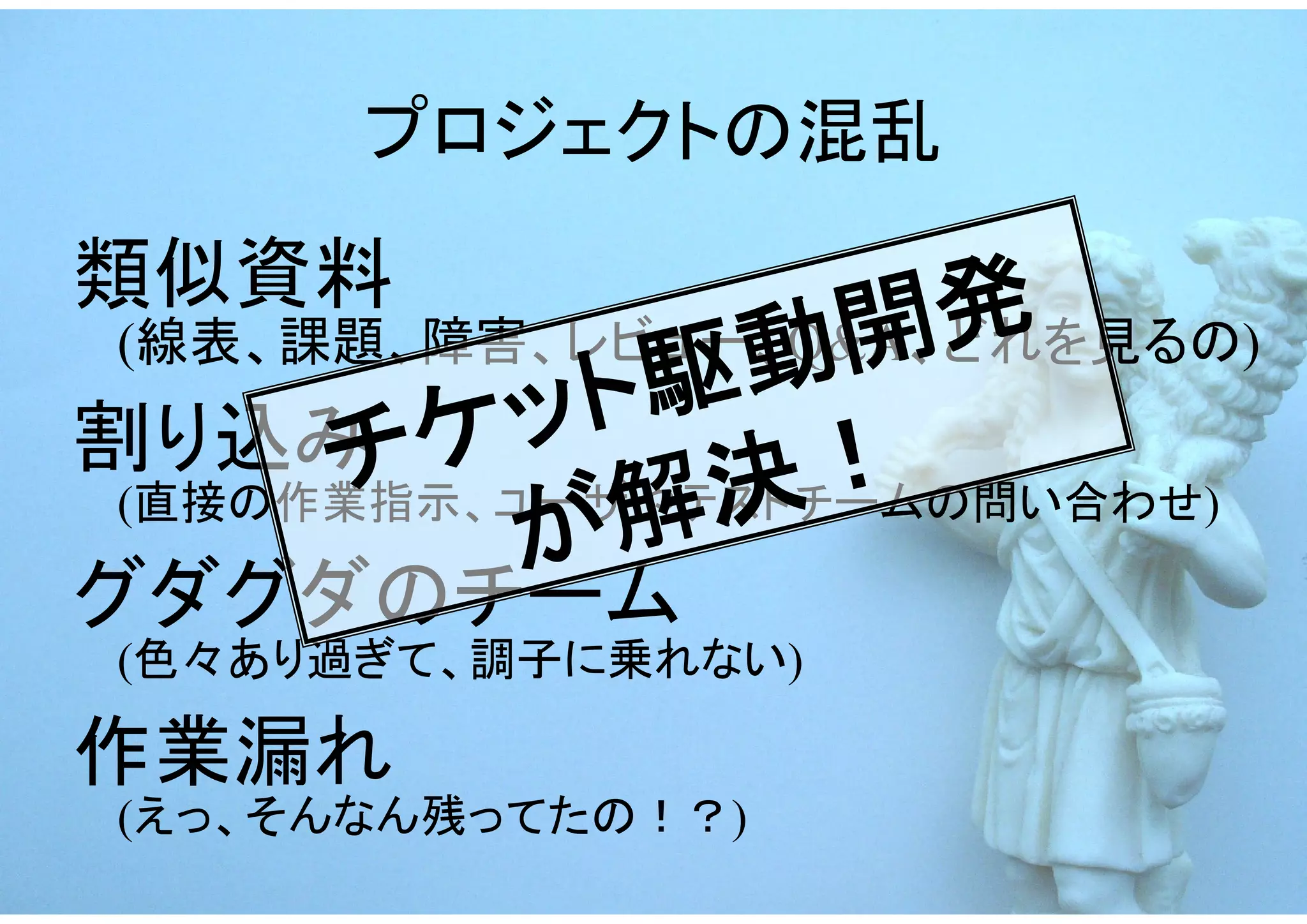プロジェクトの混乱
類似資料
                動開 発
 (線表、課題、障害、レビュー、Q&A、どれを見るの)
割り込み ケッ     ト駆
      チ          ！
             解決
 (直接の作業指示、ユーザやテストチームの問い合わせ)
           が
グダグダのチーム
 (色々あり過ぎて、調子に乗れない)

作業漏れ
 (えっ、そんなん残ってたの！？)
 