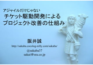 アジャイルだけじゃない
チケット駆動開発による
プロジェクト改善の仕組み


               阪井誠
  http://sakaba.cocolog-nifty.com/sakaba/
              @sakaba37
            sakai＠sra.co.jp
 