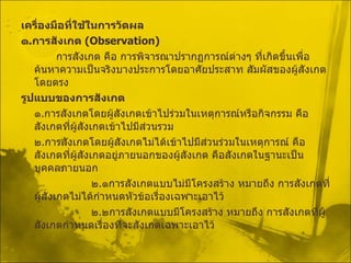 เครื่องมือที่ใช้ในการวัดผล ๑ . การสังเกต  ( Observation ) การสังเกต คือ การพิจารณาปรากฏการณ์ต่างๆ ที่เกิดขึ้นเพื่อค้นหาความเป็นจริงบางประการโดยอาศัยประสาท สัมผัสของผู้สังเกตโดยตรง รูปแบบของการสังเกต ๑ . การสังเกตโดยผู้สังเกตเข้าไปร่วมในเหตุการณ์หรือกิจกรรม คือ สังเกตที่ผู้สังเกตเข้าไปมีส่วนรวม ๒ . การสังเกตโดยผู้สังเกตไม่ได้เข้าไปมีส่วนร่วมในเหตุการณ์ คือ สังเกตที่ผู้สังเกตอยู่ภายนอกของผู้สังเกต คือสังเกตในฐานะเป็นบุคคลภายนอก ๒ . ๑การสังเกตแบบไม่มีโครงสร้าง หมายถึง การสังเกตที่ผู้สังเกตไม่ได้กำหนดหัวข้อเรื่องเฉพาะเอาไว้ ๒ . ๒การสังเกตแบบมีโครงสร้าง หมายถึง การสังเกตที่ผู้สังเกตกำหนดเรื่องที่จะสังเกตเฉพาะเอาไว้ 