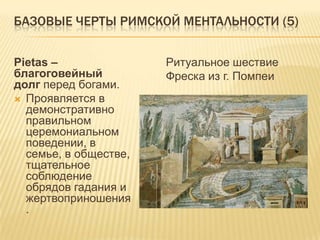 Базовые черты римской ментальности (5)Pietas – благоговейный долг перед богами.Проявляется в демонстративно правильном церемониальном поведении, в семье, в обществе, тщательное соблюдение обрядов гадания и жертвоприношения.Ритуальное шествиеФреска из г. Помпеи