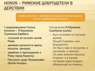 Honos – римские добродетели в действииCursus honorum – эпитафия (сатурналия) на постаменте статуи, воздвигаемой народом.I сохранившаяся Cursus honorum – Л.Корнелия Сципиона Барбата:«лучший из лучших сынов Рима занимал должности эдила, консула, цензора;захватил и присоединил к Риму город Коринну;Построил храм Tempestuties (богов погоды).Сатурналия Л.Корнелия Сципиона (сына):Был на войне он лучшим мужем,Люций Сципион, сын Бородатого;Он был у вас и консулом, и цензором, и эдилом.Он взял войною Корсику, Алерию; а в городеон Бурям храм воздвиг, обещанный за помощь.