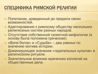 Специфика римской религииПолитеизм, доведенный до предела своих возможностей.Адаптирование к римскому обществу нескольких религиозных систем разных народов.Отсутствие собственной сюжетной мифологии (в основу была положена греческая).«Воля богов» и «Судьба» – два равных по значению мотива истории.Доминирующее значение «гадательных культов» в религиозном ритуале.Значительное влияние жреческих коллегий на общественные дела.