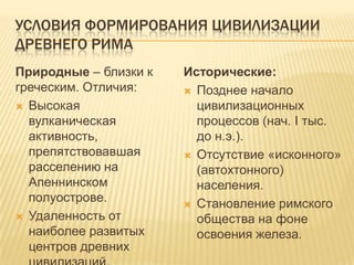 Условия формирования цивилизации древнего римаПриродные – близки к греческим.Отличия:Высокая вулканическая активность, препятствовавшая расселению на Апеннинском полуострове.Удаленность от наиболее развитых центров древних цивилизаций.Исторические:Позднее начало цивилизационных процессов (нач. I тыс. до н.э.).Отсутствие «исконного» (автохтонного) населения.Становление римского общества на фоне освоения железа.