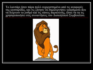 Το λιοντάρι ήταν πάρα πολύ ευχαριστημένο από τις αναφορές της κατσαρίδας, και τις ζήτησε να δημιουργήσει γραφήματα που να δείχνουν το ρυθμό και τις τάσεις παραγωγής, ώστε να τα τις χρησιμοποιήσει στις συναντήσεις του Διοικητικού Συμβουλίου. 