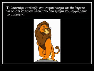 Το λιοντάρι κατέληξε στο συμπέρασμα ότι θα έπρεπε να ορίσει κάποιον υπεύθυνο στο τμήμα που εργαζόταν το μυρμήγκι. 