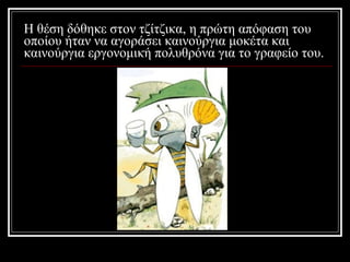 Η θέση δόθηκε στον τζίτζικα, η πρώτη απόφαση του οποίου ήταν να αγοράσει καινούργια μοκέτα και καινούργια εργονομική πολυθρόνα για το γραφείο του. 