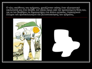 Ο νέος υπεύθυνος του τμήματος, χρειάζονταν επίσης έναν ηλεκτρονικό υπολογιστή και έναν βοηθό, τον οποίο έφερε από την προηγούμενη θέση του, για να τον βοηθήσει να δημιουργήσει ένα πλάνο εργασίας, στρατηγικού ελέγχου του προϋπολογισμού και βελτιστοποίησης του τμήματος.  