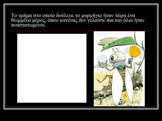 Το τμήμα στο οποίο δούλευε το μυρμήγκι ήταν τώρα ένα θλιμμένο μέρος, όπου κανένας δεν γελούσε πια και όλοι ήταν αναστατωμένοι. 