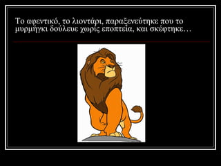 Το αφεντικό, το λιοντάρι, παραξενεύτηκε που το μυρμήγκι δούλευε χωρίς εποπτεία, και σκέφτηκε… 
