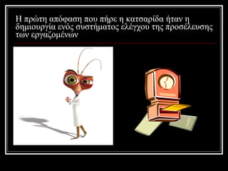 Η πρώτη απόφαση που πήρε η κατσαρίδα ήταν η δημιουργία ενός συστήματος ελέγχου της προσέλευσης των εργαζομένων 