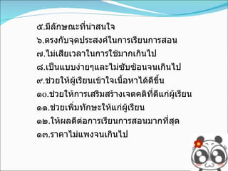 ๕ . มีลักษณะที่น่าสนใจ ๖ . ตรงกับจุดประสงค์ในการเรียนการสอน ๗ . ไม่เสียเวลาในการใช้มากเกินไป ๘ . เป็นแบบง่ายๆและไม่ซับซ้อนจนเกินไป ๙ . ช่วยให้ผู้เรียนเข้าใจเนื้อหาได้ดีขึ้น ๑ o . ช่วยให้การเสริมสร้างเจตคติที่ดีแก่ผู้เรียน ๑๑ . ช่วยเพิ่มทักษะให้แก่ผู้เรียน ๑๒ . ให้ผลดีต่อการเรียนการสอนมากที่สุด ๑๓ . ราคาไม่แพงจนเกินไป 