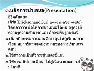 ๓ . หลักการนำเสนอ (Presentation) อีริคสันและเคิร์ล (EricksonandCurl . ๑๙๗๒ : ๑๖๓ - ๑๗ o)   ได้กล่าวว่าเพื่อให้การนำเสนอได้ผล ครูควรมีความรู้ความสามารถและทักษะพื้นฐานดังนี้ ๑ . เลือกกิจกรรมการสอนที่กระตุ้นให้ผู้เรียนอยากเรียน อยากรู้ตามจุดมุ่งหมายของการเรียนการสอน ๒ . ใช้คำถามเป็นตัวกระตุ้นและชี้แนะ ๓ . ใช้การอภิปรายเพื่อนำไปสู่เนื้อหาและการสร้างมโนมติ ๔ . จัดกลุ่มผู้เรียนให้เหมาะสมและสร้างกิจกรรมท้าทายในการแก้ปัญหา ๕ . ใช้สื่ออย่างมีลำดับ 