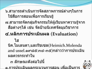 ๖ . สามารถดำเนินการจัดสภาพการณ์ต่างๆในการใช้สื่อการสอนเพื่อการเรียนรู้ ๗ . สามารถจัดกลุ่มกิจกรรมให้ผู้เรียนหาความรู้จากสื่อต่างๆได้ เช่น จัดป้ายนิเทศจัดมุมวิชาการ ๔ . หลักการประเมินผล  (Evaluation) ไฮนิค . โมเลนดา , และรัชเซล (Heimich.Molenda and ussel. ๑๙๘๕ : ๓๔ - ๓๕ ) กล่าวว่าการประเมินผลควรกระทำใน  ๓ ลักษณะดังต่อไปนี้ ๑ . การประเมินผลกระบวนการสอน เพื่อเป็นการตรวจสอบดูว่าผู้เรียนบรรลุตามวัตถุประสงค์ที่กำหนดไว้หรือไม่ ทั้งในด้านผู้สอน สื่อการ 