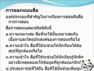 การออกแบบสื่อ องค์ประกอบที่สำคัญในการเรียนการสอนคือสื่อการการสอน สื่อการสอนแต่ละชนิดมีดังนี้ ๑ . ความเหมาะสม สื่อที่จะใช้นั้นเหมาะสมกับเนื้อหาและวัตถุประสงค์ของการสอนหรือไม่ ๒ . ความเข้าใจ สื่อที่ใช้จะช่วยให้นักเรียนได้ข้อสรุปที่ถูกต้องหรือไม่ ๓ . ความเข้าใจ สื่อที่ใช้จะช่วยให้นักเรียนรู้จักคิดอย่างมีเหตุผลและให้ข้อมูลที่ถูกต้องแก่นักเรียน ๔ . ประสบการณ์ที่ได้รับ สื่อที่ใช้นั้นช่วยเพิ่มพูนประสบการณ์ให้แก่นักเรียน 