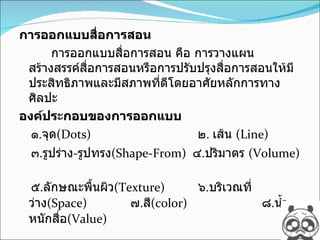 การออกแบบสื่อการสอน การออกแบบสื่อการสอน คือ การวางแผนสร้างสรรค์สื่อการสอนหรือการปรับปรุงสื่อการสอนให้มีประสิทธิภาพและมีสภาพที่ดีโดยอาศัยหลักการทางศิลปะ องค์ประกอบของการออกแบบ ๑ . จุด (Dots)    ๒ .  เส้น   (Line)  ๓ . รูปร่าง - รูปทรง (Shape-From)  ๔ . ปริมาตร   (Volume)  ๕ . ลักษณะพื้นผิว (Texture)    ๖ . บริเวณที่ว่าง (Space)  ๗ . สี (color)    ๘ . น้ำหนักสื่อ (Value) 