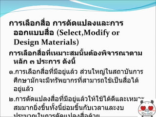 การเลือกสื่อ การดัดแปลงและการออกแบบสื่อ  (Select,Modify or Design Materials) การเลือกสื่อที่เหมาะสมนั้นต้องพิจารณาตามหลัก ๓ ประการ ดังนี้ ๑ . การเลือกสื่อที่มีอยู่แล้ว ส่วนใหญ่ในสถาบันการศึกษามักจะมีทรัพยากรที่สามารถใช้เป็นสื่อได้อยู่แล้ว ๒ . การดัดแปลงสื่อที่มีอยู่แล้วให้ใช้ได้ดีและเหมาะสมมากยิ่งขึ้นทั้งนี้ย่อมขึ้นกับเวลาและงบประมาณในการดัดแปลงสื่อด้วย ๓ . การออกแบบสื่อและผลิตภัณฑ์ใหม่ ถ้าสื่อนั้นมีอยู่แล้วและตรงกับจุดมุ่งหมายของการเรียนการสอน เราก็สามารถนำมาใช้ได้เลย 