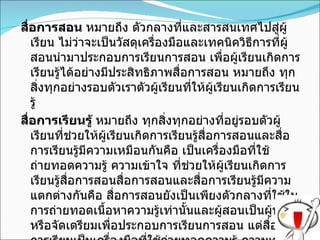 สื่อการสอน  หมายถึง ตัวกลางที่และสารสนเทศไปสู่ผู้เรียน ไม่ว่าจะเป็นวัสดุเครื่องมือและเทคนิควิธีการที่ผู้สอนนำมาประกอบการเรียนการสอน เพื่อผู้เรียนเกิดการเรียนรู้ได้อย่างมีประสิทธิภาพสื่อการสอน หมายถึง ทุกสิ่งทุกอย่างรอบตัวเราตัวผู้เรียนที่ให้ผู้เรียนเกิดการเรียนรู้ สื่อการเรียนรู้  หมายถึง ทุกสิ่งทุกอย่างที่อยู่รอบตัวผู้เรียนที่ช่วยให้ผู้เรียนเกิดการเรียนรู้สื่อการสอนและสื่อการเรียนรู้มีความเหมือนกันคือ เป็นเครื่องมือที่ใช้ถ่ายทอดความรู้ ความเข้าใจ ที่ช่วยให้ผู้เรียนเกิดการเรียนรู้สื่อการสอนสื่อการสอนและสื่อการเรียนรู้มีความแตกต่างกันคือ สื่อการสอนยังเป็นเพียงตัวกลางที่ใช้ในการถ่ายทอดเนื้อหาความรู้เท่านั้นและผู้สอนเป็นผู้นำมาหรือจัดเตรียมเพื่อประกอบการเรียนการสอน แต่สื่อการการเรียนเป็นเครื่องมือที่ใช้ถ่ายทอดความรู้ ความเข้าใจ เพิ่มพูนทักษะ ผู้เรียนสามารถค้นคว้าและแสวงหาความรู้ด้วยตนเอง 