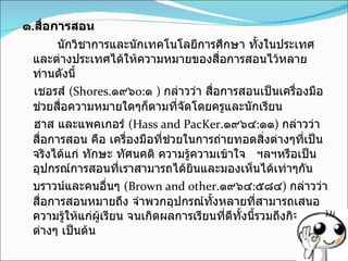 ๑ . สื่อการสอน นักวิชาการและนักเทคโนโลยีการศึกษา ทั้งในประเทศและต่างประเทศได้ให้ความหมายของสื่อการสอนไว้หลายท่านดังนี้ เชอรส์  ( Shores . ๑๙๖ o: ๑  )  กล่าวว่า สื่อการสอนเป็นเครื่องมือช่วยสื่อความหมายใดๆก็ตามที่จัดโดยครูและนักเรียน ฮาส และแพคเกอร์  (Hass and PacKer . ๑๙๖๔ : ๑๑ )  กล่าวว่า สื่อการสอน คือ เครื่องมือที่ช่วยในการถ่ายทอดสิ่งต่างๆที่เป็นจริงได้แก่ ทักษะ ทัศนคติ ความรู้ความเข้าใจ  ฯลฯหรือเป็นอุปกรณ์การสอนที่เราสามารถได้ยินและมองเห็นได้เท่าๆกัน บราวน์และคนอื่นๆ  (Brown and other . ๑๙๖๔ : ๕๘๔ )  กล่าวว่าสื่อการสอนหมายถึง จำพวกอุปกรณ์ทั้งหลายที่สามารถเสนอความรู้ให้แก่ผู้เรียน จนเกิดผลการเรียนที่ดีทั้งนี้รวมถึงกิจกรรมต่างๆ เป็นต้น 