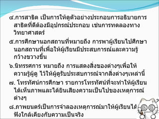 ๔ . การสาธิต เป็นการให้ดูตัวอย่างประกอบการอธิบายการสาธิตที่ดีต้องมีอุปกรณ์ประกอบ เช่นการทดลองทางวิทยาศาสตร์ ๕ . การศึกษานอกสถานที่หมายถึง การพาผู้เรียนไปศึกษานอกสถานที่เพื่อให้ผู้เรียนมีประสบการณ์และความรู้กว้างขวางขึ้น ๖ . นิทรรศการ หมายถึง การแสดงสิ่งของต่างๆเพื่อให้ความรู้ผู้ดู ไว้ให้ผู้ดูรับประสบการณ์จากสิ่งต่างๆเหล่านี้ ๗ .  โทรทัศน์การศึกษา รายการโทรทัศน์ที่จะทำให้ผู้เรียนได้เห็นภาพและได้ยินเสียงความเป็นไปของเหตุการณ์ต่างๆ ๘ . ภาพยนตร์เป็นการจำลองเหตุการณ์มาให้ผู้เรียนได้ดูได้ฟังใกล้เคียงกับความเป็นจริง 