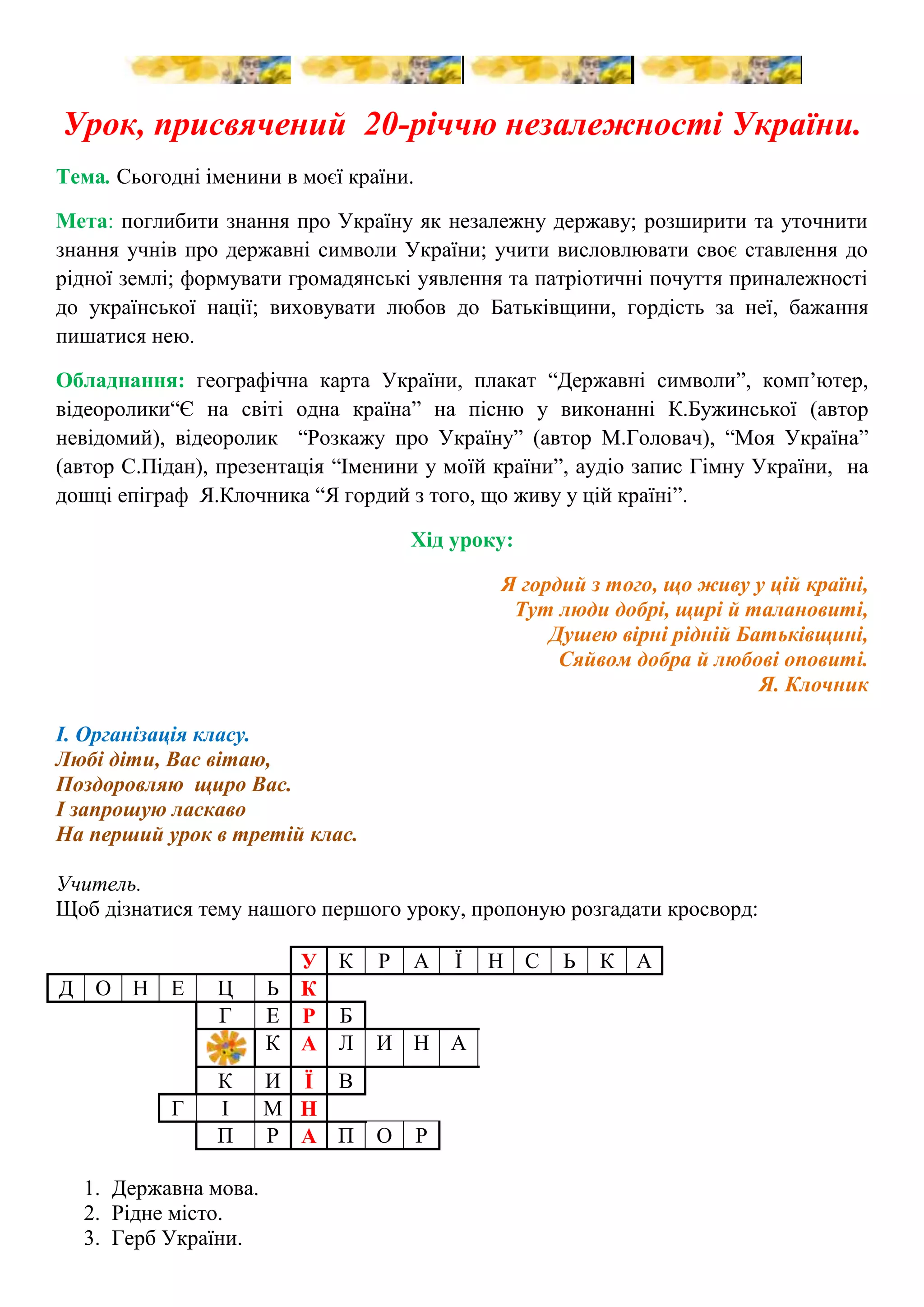    <br />Урок, присвячений  20-річчю незалежності України.<br />Тема. Сьогодні іменини в моєї країни. <br />Мета: поглибити знання про Україну як незалежну державу; розширити та уточнити знання учнів про державні символи України; учити висловлювати своє ставлення до рідної землі; формувати громадянські уявлення та патріотичні почуття приналежності до української нації; виховувати любов до Батьківщини, гордість за неї, бажання пишатися нею.<br />Обладнання: географічна карта України, плакат “Державні символи”, комп’ютер, відеоролики “Є на світі одна країна” на пісню у виконанні К.Бужинської (автор невідомий), відеоролик  “Розкажу про Україну” (автор М.Головач), “Моя Україна” (автор С.Підан), презентація “Іменини у моїй країни”, аудіо запис Гімну України,  на дошці епіграф  Я.Клочника “Я гордий з того, що живу у цій країні”.<br />Хід уроку:<br />Я гордий з того, що живу у цій країні, <br />Тут люди добрі, щирі й талановиті,<br />Душею вірні рідній Батьківщині,<br />Сяйвом добра й любові оповиті.<br />Я. Клочник<br />І. Організація класу.<br />Любі діти, Вас вітаю,<br />Поздоровляю  щиро Вас.<br />І запрошую ласкаво<br />На перший урок в третій клас.<br />Учитель.<br />Щоб дізнатися тему нашого першого уроку, пропоную розгадати кросворд:<br />УКРАЇНСЬКАДОНЕЦЬКГЕРБКАЛИНАКИЇВГІМНПРАПОР<br />Державна мова.<br />Рідне місто.<br />Герб України.<br />Рослина - народний символ України.<br />Столиця України.<br />Урочиста пісня – символ України.<br />Синьо-жовтий символ України.<br />Учитель.<br />Давайте разом прочитаємо ключове слово. Тобто ми будемо говорити про …<br />Святковий день – двадцять четверте серпня,<br />Так хочеться усмішок і пісень!<br />Віднині Україна незалежна.<br />Запам’ятайте, люди, світлий день!<br />Звучить відеоролик “Україно” на пісню у виконанні К.Бужинської.<br />ІІ. Оголошення теми й мети уроку.<br />24 серпня 2011 року незалежності нашої країни виповнилося 20 років. Багато це чи мало? Якщо на людський вік – зовсім мало, то для держави – ще менше. <br />За розміром Україна сама велика в Європі. І як кожна розвинута цивілізована держава має своє закони, які записано в основному документі України – Конституції.<br />Дівчинка. <br />Здрастуй, сонце,<br />Здрастуй, небо!<br />Я всміхаюся до тебе,<br />Бо у світ приходять діти,<br />Щоб сміятись та радіти.<br />Я – маленька українка,<br />Сонця золота краплинка.<br />Я зростаю у любові,<br />Бачу ранки веселкові,<br />Чую співи солов’їні<br />На калині при долині.<br />Я – маленька українка,<br />Краю рідного кровинка.<br />Я люблю свою країну – <br />Україну – Батьківщину. <br />Хлопчик. <br />Ти прибралась, як на свято,<br />І вінок, й стрічок багато.<br />Вишиванка просто сяє,<br />В кожній квітці сонце грає.<br />А червоні намистини,<br />Наче ягоди калини.<br />Дуже гарна ти, Оленко,<br />Україночко маленька.<br />Дівчинка.<br />Та в нас сьогодні справді свято,<br />Радо будемо вітати<br />Кохану нашу Україну,<br />Бо в неї нині іменини.<br />Хлопчик.<br />Навчила мене мати<br />Любити рідний край<br />І серцем всім кохати<br />Батьківські тихі хати<br />Й родинний тихий гай.<br />Маленький хлопчик<br />А що таке Україна?<br />Поясни мені, Оленко,<br />Може, це село, чи місто,<br />А чи річка невеличка?<br />Дівчинка.<br />Важко визначити, що позначає слово “Батьківщина”. Адже в це слово люди вкладають широченний зміст: і країну, де вони народилися й живуть, і весь навколишній світ. Для одних -  це безмежні поля, для інших  - гори Карпати, для третіх – це копри великих шахт та верхівки будівель… Усе, що колись відбувалося на нашій землі, усі перемоги та втрати, радощі та горе, пісні, річки, осінь, весна, мама, тато, школа, лава біля рідної домівки, пісні, співи пташок, садок, фонтани -  все це Україна! Усього не перерахуєш, краще побачити!<br />Відеоролик «Розкажи про Україну»<br />Дівчинка.<br />У день народження говорять приємні слова. Давайте і ми подаруємо Україні намисто з чарівних українських слів.<br />Інтерактивна гра “Моє слово про Україну” (асоціативний кущ)<br />25869904254500310134013779500<br />12820654699000<br />196786551435Україна00Україна<br />357759014160500<br />19678652616200033966151949450014058906159500<br />2844165508000<br />(рідна, люба, мила, вільна, щира, золота, свята, неосяжна, незалежна, багата, співуча, красива, могутня, миролюбна, працьовита, весела, завзята, молода, чарівна, вродлива, мальовнича, дорога, велика, лагідна, різнокольорова, тремтлива, ласкава, ясна, прекрасна, талановита, горда, найдорожча, сильна…)<br />Учитель.<br />Діти, ви дуже добре попрацювали, подарували чудові слова нашій Україні, адже й справді вона славиться мальовничою природою, задушевною піснею, співучою українською мовою, щирою та відвертою душею народу.<br />У кожної країни є свої державні символи, які відображають свою історію. Назвіть їх, будь ласка. (діти відповідають)<br />Учень 1.<br />Прапор – це державний символ,<br />Він є у кожної держави,<br />Це для них – ознака сили,<br />Це для них – ознака слави.<br />Учень 2.<br />І повинен кожний знати,<br />Як два кольори єднати:<br />Синє небо – верхня смуга,<br />Жовте поле – нижня смуга.<br />Я підношу із любов’ю<br />Прапор ніжно кольоровий.<br />Учень 3.<br />Наш герб – тризуб,<br />Недоля нас косила,<br />Та ми зросли, ми є, ми завжди будем,<br />Добро і щастя несемо ми людям.<br />Учитель.<br />В основу третього символу країни, сучасного Державного Гімну,  покладено мелодію пісні композитора XIX століття Михайла Вербицького “Ще не вмерла Україна”. Музику до Гімну написав композитор Михайло Чубинський. Гімн слухають стоячи та мовчки. Хто знає слова, може підспівувати.<br />Звучить аудіо запис Державного  Гімну  України<br />Учень 4. <br />Слово горнеться до слова – <br />Гімн співається святковий.<br />Урочисто мовить тато: - <br />Незалежність наше свято!<br />Тож баритися не треба.<br />Ти ідеш! І я – іду!<br />І вітає сонце з неба<br />Україну молоду.<br />Серпень тішиться, що діти<br />Прапорці в руках несуть.<br />І шумить в каштанах вітер:<br />Українчики ідуть.<br />Учитель.<br />Про країну, де народилися й живемо, треба знати якомога більше. Її потрібно шанувати, любити, поважати її традиції і звичаї. А знання, отримані в школі, допоможуть Вам принести користь своїй рідній землі у майбутньому. <br />Хлопчик.<br />Зупинюся на дорозі, озирнусь навколо,<br />Побачу рідний дім у злагоді і мирі,<br />Розправлю плечі, наберу повітря,<br />Та вільно крикну: “Слава Україні”.<br />Дівчинка.<br />Іменинницю вітаєм  і щиро їй бажаєм:<br />Щоб під мирним небом квітла-розквітала,<br />Щоб іще багатша і міцніша стала.<br />Вільна, незалежна, молода держава.<br />Хлопчик.<br />Присягаємось край милий<br />Над усе любити.<br />Народ наш рідний шанувати<br />І для нього жити.<br />Маленький хлопчик.<br />Ми усі про Україну завжди будем дбати,<br />Щоб пишалась нами Україна-Мати.<br />Підсумок уроку.<br />Кожний із нас відповідає за долю Батьківщини. Від того, як ми до неї ставитимемося, залежить майбутнє нашої держави. Тож намагайтеся вчитися так, щоб нами пишалася Україна.<br />Звучить відеоролик “Україна”<br />(діти можуть потанцювати, адже це День народження країни)<br />Використані ресурси:<br />Газета “Початкова освіта” №30-31 (414-415), серпень 2007 року, с.3-10<br />О.В.Депетист, В.В.Чала, Н.А.Ярова Національно-патріотичне виховання молодших школярів. – ТОВ “Видавнича група “Основа”, 2011<br />