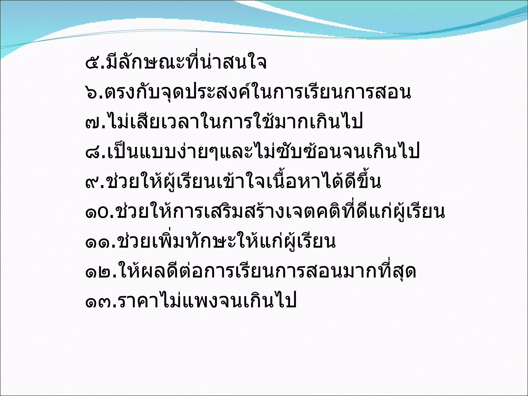 ๕ . มีลักษณะที่น่าสนใจ ๖ . ตรงกับจุดประสงค์ในการเรียนการสอน ๗ . ไม่เสียเวลาในการใช้มากเกินไป ๘ . เป็นแบบง่ายๆและไม่ซับซ้อนจนเกินไป ๙ . ช่วยให้ผู้เรียนเข้าใจเนื้อหาได้ดีขึ้น ๑ o . ช่วยให้การเสริมสร้างเจตคติที่ดีแก่ผู้เรียน ๑๑ . ช่วยเพิ่มทักษะให้แก่ผู้เรียน ๑๒ . ให้ผลดีต่อการเรียนการสอนมากที่สุด ๑๓ . ราคาไม่แพงจนเกินไป 
