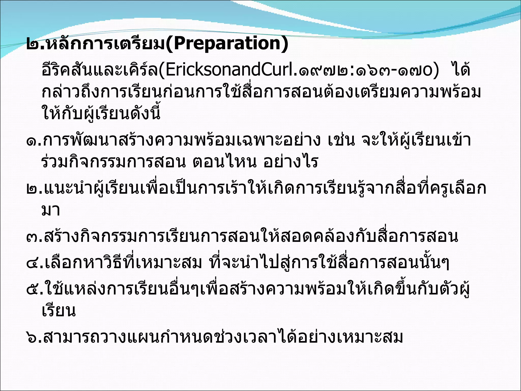 ๒ . หลักการเตรียม (Preparation) อีริคสันและเคิร์ล (EricksonandCurl . ๑๙๗๒ : ๑๖๓ - ๑๗ o)   ได้กล่าวถึงการเรียนก่อนการใช้สื่อการสอนต้องเตรียมความพร้อมให้กับผู้เรียนดังนี้ ๑ . การพัฒนาสร้างความพร้อมเฉพาะอย่าง เช่น จะให้ผู้เรียนเข้าร่วมกิจกรรมการสอน ตอนไหน อย่างไร ๒ . แนะนำผู้เรียนเพื่อเป็นการเร้าให้เกิดการเรียนรู้จากสื่อที่ครูเลือกมา ๓ . สร้างกิจกรรมการเรียนการสอนให้สอดคล้องกับสื่อการสอน ๔ . เลือกหาวิธีที่เหมาะสม ที่จะนำไปสู่การใช้สื่อการสอนนั้นๆ ๕ . ใช้แหล่งการเรียนอื่นๆเพื่อสร้างความพร้อมให้เกิดขึ้นกับตัวผู้เรียน ๖ . สามารถวางแผนกำหนดช่วงเวลาได้อย่างเหมาะสม 
