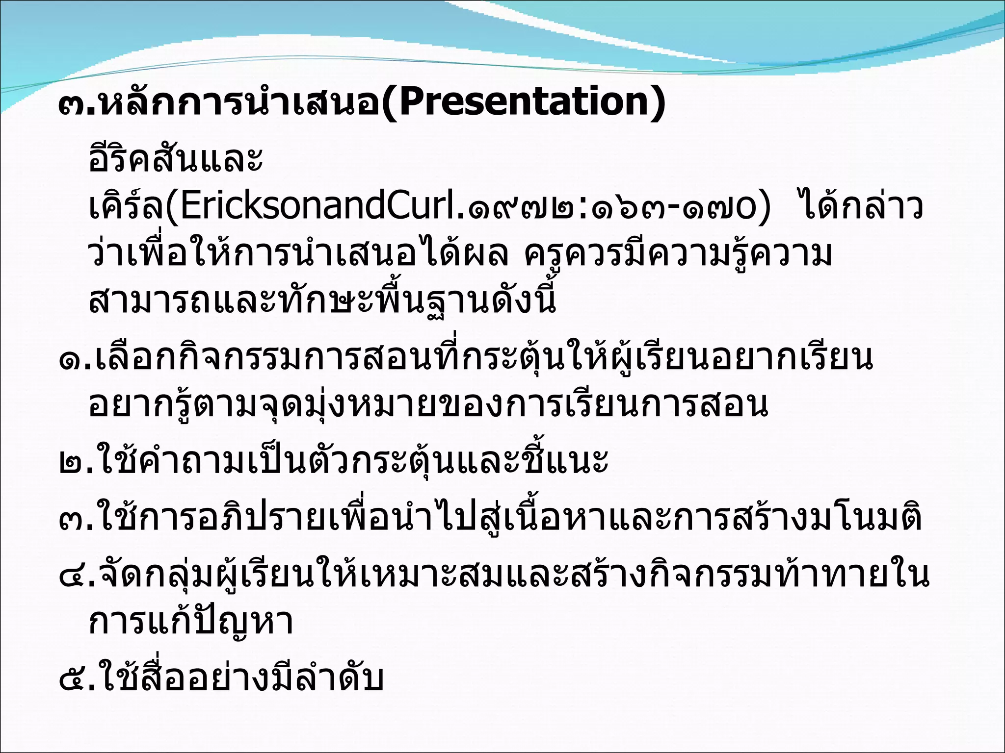 ๓ . หลักการนำเสนอ (Presentation) อีริคสันและเคิร์ล (EricksonandCurl . ๑๙๗๒ : ๑๖๓ - ๑๗ o)   ได้กล่าวว่าเพื่อให้การนำเสนอได้ผล ครูควรมีความรู้ความสามารถและทักษะพื้นฐานดังนี้ ๑ . เลือกกิจกรรมการสอนที่กระตุ้นให้ผู้เรียนอยากเรียน อยากรู้ตามจุดมุ่งหมายของการเรียนการสอน ๒ . ใช้คำถามเป็นตัวกระตุ้นและชี้แนะ ๓ . ใช้การอภิปรายเพื่อนำไปสู่เนื้อหาและการสร้างมโนมติ ๔ . จัดกลุ่มผู้เรียนให้เหมาะสมและสร้างกิจกรรมท้าทายในการแก้ปัญหา ๕ . ใช้สื่ออย่างมีลำดับ 