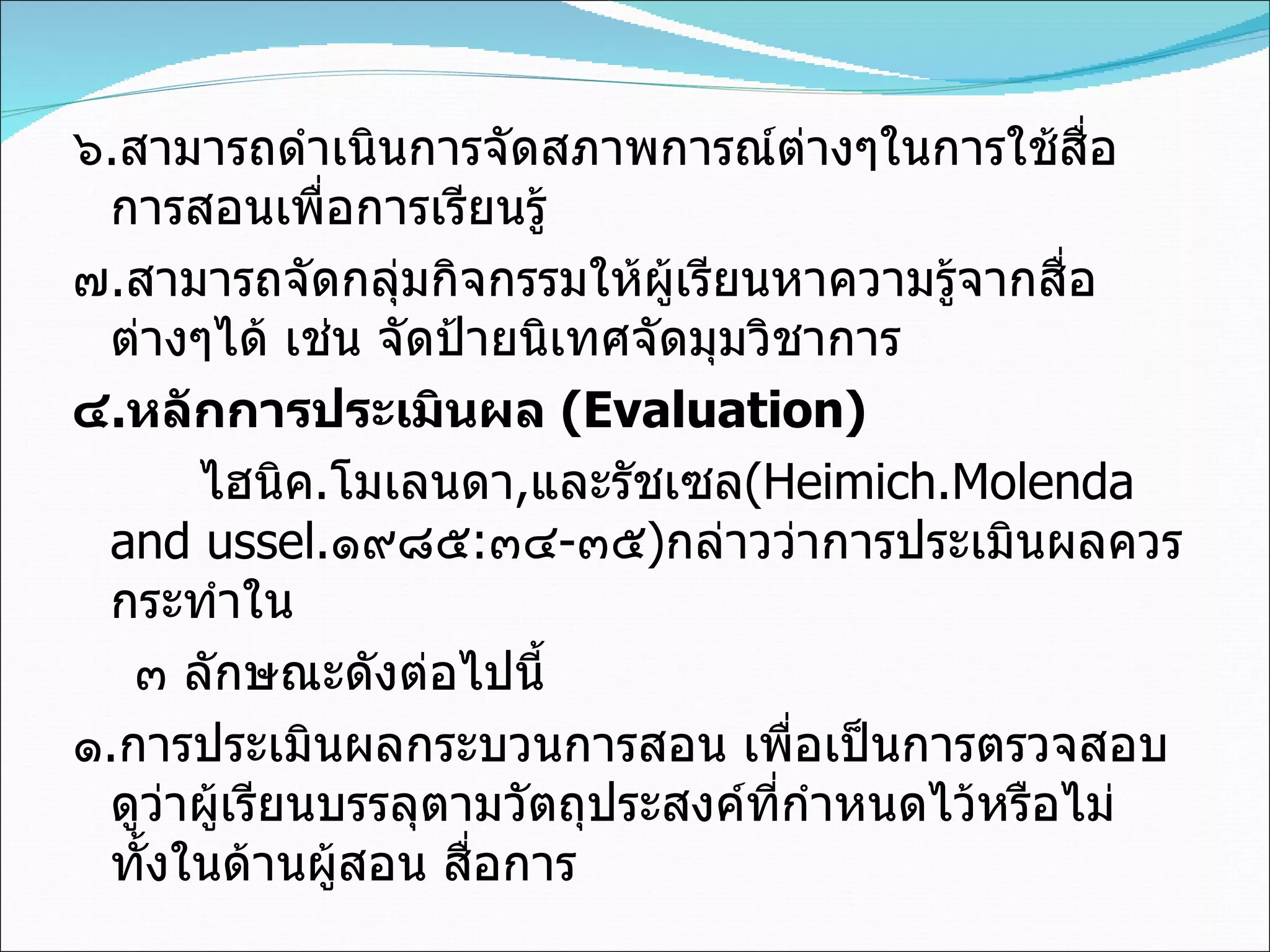 ๖ . สามารถดำเนินการจัดสภาพการณ์ต่างๆในการใช้สื่อการสอนเพื่อการเรียนรู้ ๗ . สามารถจัดกลุ่มกิจกรรมให้ผู้เรียนหาความรู้จากสื่อต่างๆได้ เช่น จัดป้ายนิเทศจัดมุมวิชาการ ๔ . หลักการประเมินผล  (Evaluation) ไฮนิค . โมเลนดา , และรัชเซล (Heimich.Molenda and ussel. ๑๙๘๕ : ๓๔ - ๓๕ ) กล่าวว่าการประเมินผลควรกระทำใน  ๓ ลักษณะดังต่อไปนี้ ๑ . การประเมินผลกระบวนการสอน เพื่อเป็นการตรวจสอบดูว่าผู้เรียนบรรลุตามวัตถุประสงค์ที่กำหนดไว้หรือไม่ ทั้งในด้านผู้สอน สื่อการ 