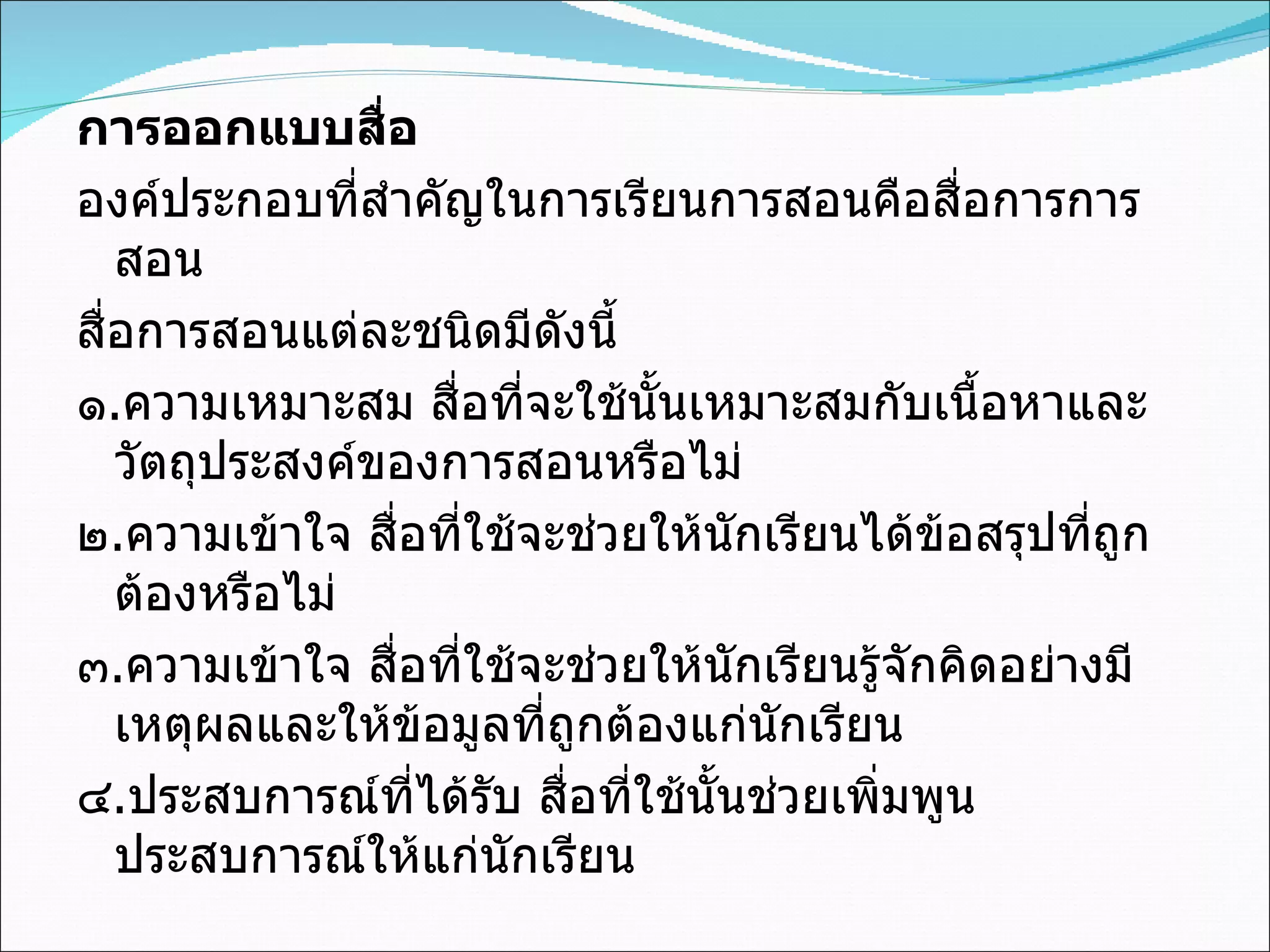 การออกแบบสื่อ องค์ประกอบที่สำคัญในการเรียนการสอนคือสื่อการการสอน สื่อการสอนแต่ละชนิดมีดังนี้ ๑ . ความเหมาะสม สื่อที่จะใช้นั้นเหมาะสมกับเนื้อหาและวัตถุประสงค์ของการสอนหรือไม่ ๒ . ความเข้าใจ สื่อที่ใช้จะช่วยให้นักเรียนได้ข้อสรุปที่ถูกต้องหรือไม่ ๓ . ความเข้าใจ สื่อที่ใช้จะช่วยให้นักเรียนรู้จักคิดอย่างมีเหตุผลและให้ข้อมูลที่ถูกต้องแก่นักเรียน ๔ . ประสบการณ์ที่ได้รับ สื่อที่ใช้นั้นช่วยเพิ่มพูนประสบการณ์ให้แก่นักเรียน 