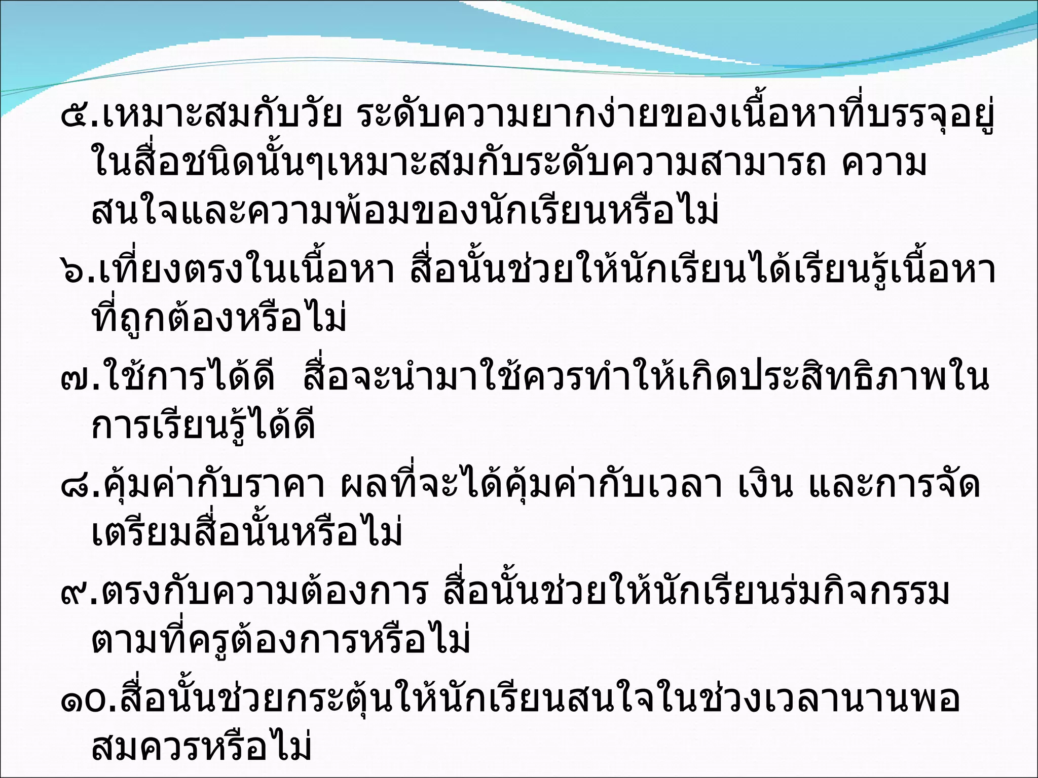 ๕ . เหมาะสมกับวัย ระดับความยากง่ายของเนื้อหาที่บรรจุอยู่ในสื่อชนิดนั้นๆเหมาะสมกับระดับความสามารถ ความสนใจและความพ้อมของนักเรียนหรือไม่ ๖ . เที่ยงตรงในเนื้อหา สื่อนั้นช่วยให้นักเรียนได้เรียนรู้เนื้อหาที่ถูกต้องหรือไม่ ๗ . ใช้การได้ดี  สื่อจะนำมาใช้ควรทำให้เกิดประสิทธิภาพในการเรียนรู้ได้ดี ๘ . คุ้มค่ากับราคา ผลที่จะได้คุ้มค่ากับเวลา เงิน และการจัดเตรียมสื่อนั้นหรือไม่ ๙ . ตรงกับความต้องการ สื่อนั้นช่วยให้นักเรียนร่มกิจกรรมตามที่ครูต้องการหรือไม่ ๑ o . สื่อนั้นช่วยกระตุ้นให้นักเรียนสนใจในช่วงเวลานานพอสมควรหรือไม่ 