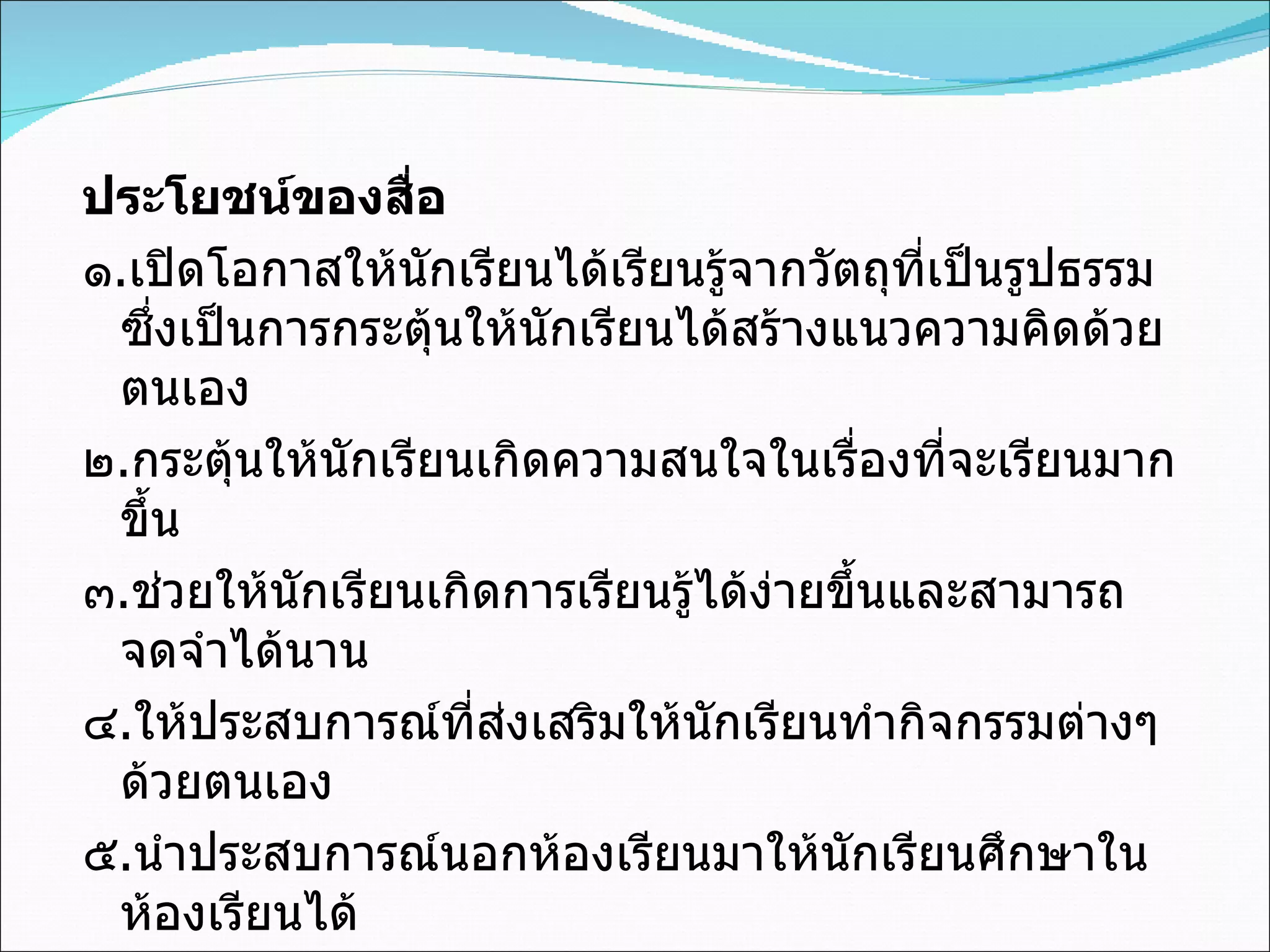 ประโยชน์ของสื่อ ๑ . เปิดโอกาสให้นักเรียนได้เรียนรู้จากวัตถุที่เป็นรูปธรรม ซึ่งเป็นการกระตุ้นให้นักเรียนได้สร้างแนวความคิดด้วยตนเอง ๒ . กระตุ้นให้นักเรียนเกิดความสนใจในเรื่องที่จะเรียนมากขึ้น ๓ . ช่วยให้นักเรียนเกิดการเรียนรู้ได้ง่ายขึ้นและสามารถจดจำได้นาน ๔ . ให้ประสบการณ์ที่ส่งเสริมให้นักเรียนทำกิจกรรมต่างๆด้วยตนเอง ๕ . นำประสบการณ์นอกห้องเรียนมาให้นักเรียนศึกษาในห้องเรียนได้ 