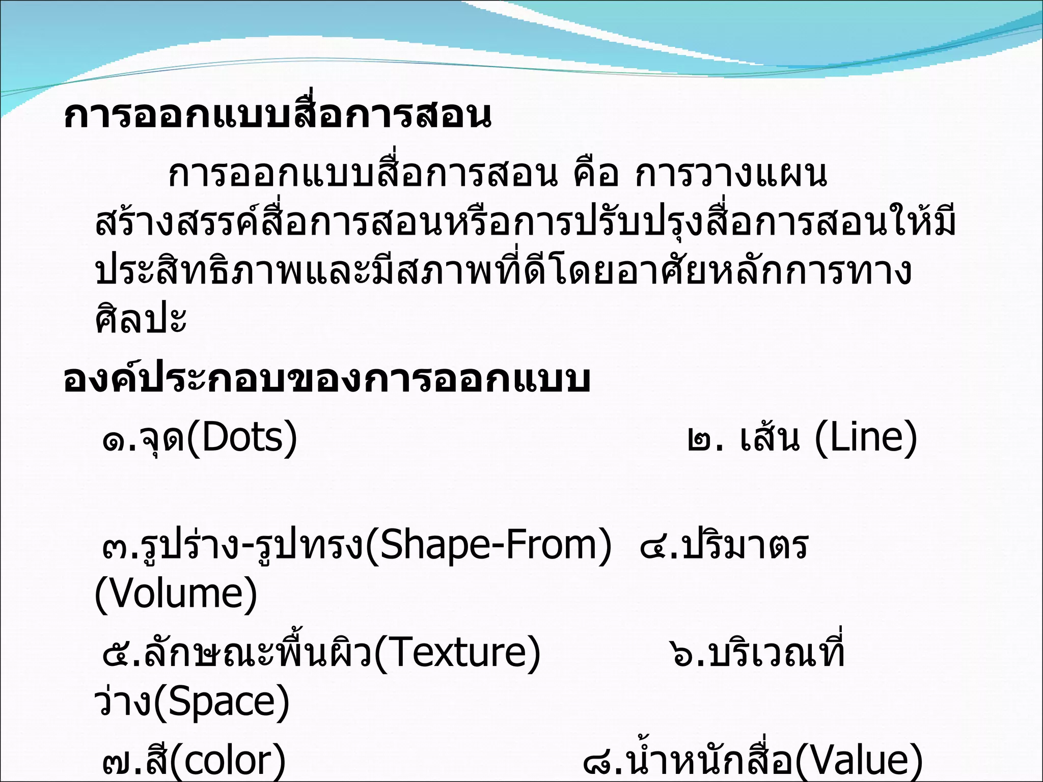 การออกแบบสื่อการสอน การออกแบบสื่อการสอน คือ การวางแผนสร้างสรรค์สื่อการสอนหรือการปรับปรุงสื่อการสอนให้มีประสิทธิภาพและมีสภาพที่ดีโดยอาศัยหลักการทางศิลปะ องค์ประกอบของการออกแบบ ๑ . จุด (Dots)    ๒ .  เส้น   (Line)  ๓ . รูปร่าง - รูปทรง (Shape-From)  ๔ . ปริมาตร   (Volume)  ๕ . ลักษณะพื้นผิว (Texture)  ๖ . บริเวณที่ว่าง (Space)  ๗ . สี (color)    ๘ . น้ำหนักสื่อ (Value) 