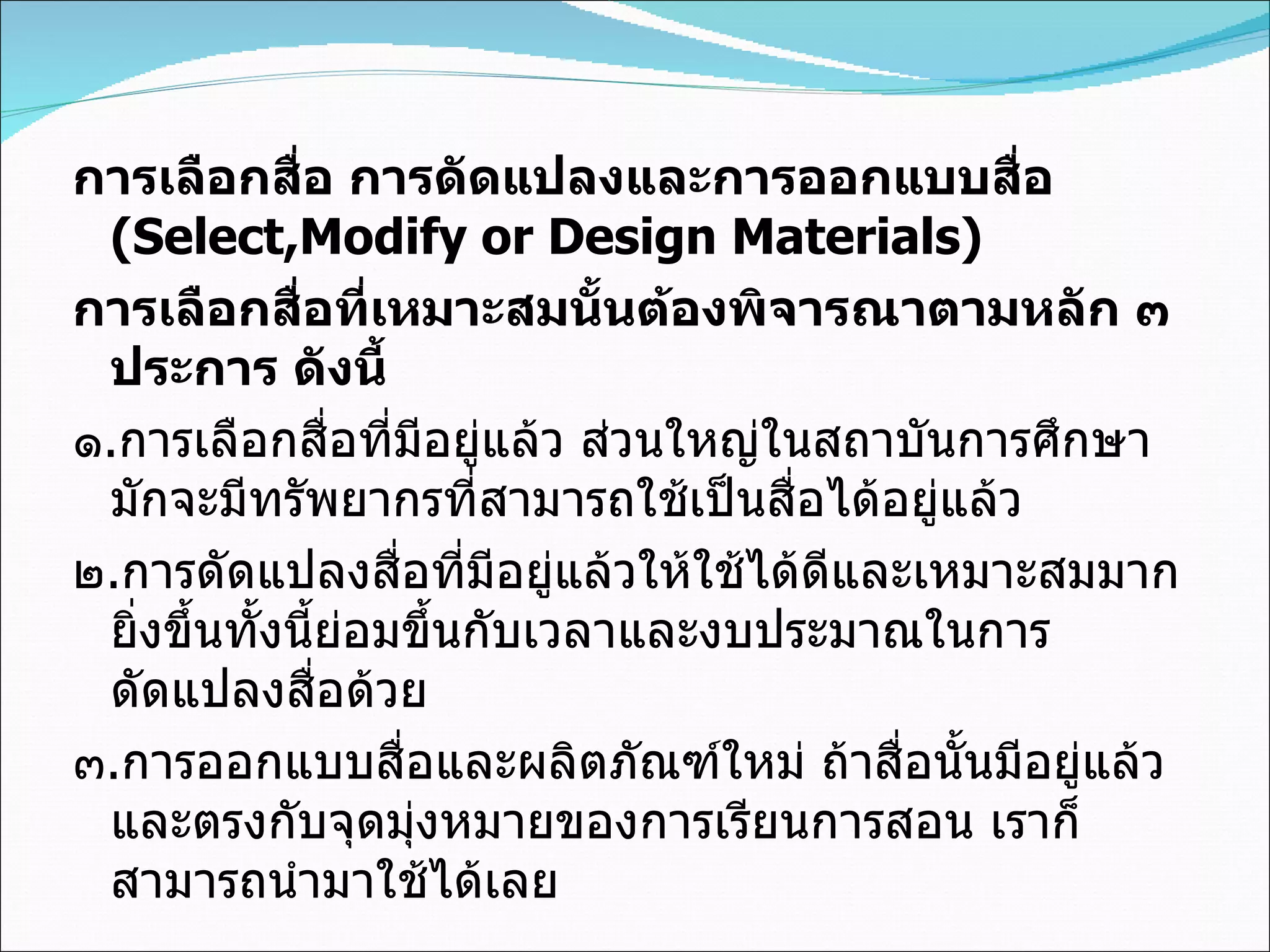 การเลือกสื่อ การดัดแปลงและการออกแบบสื่อ  (Select,Modify or Design Materials) การเลือกสื่อที่เหมาะสมนั้นต้องพิจารณาตามหลัก ๓ ประการ ดังนี้ ๑ . การเลือกสื่อที่มีอยู่แล้ว ส่วนใหญ่ในสถาบันการศึกษามักจะมีทรัพยากรที่สามารถใช้เป็นสื่อได้อยู่แล้ว ๒ . การดัดแปลงสื่อที่มีอยู่แล้วให้ใช้ได้ดีและเหมาะสมมากยิ่งขึ้นทั้งนี้ย่อมขึ้นกับเวลาและงบประมาณในการดัดแปลงสื่อด้วย ๓ . การออกแบบสื่อและผลิตภัณฑ์ใหม่ ถ้าสื่อนั้นมีอยู่แล้วและตรงกับจุดมุ่งหมายของการเรียนการสอน เราก็สามารถนำมาใช้ได้เลย 