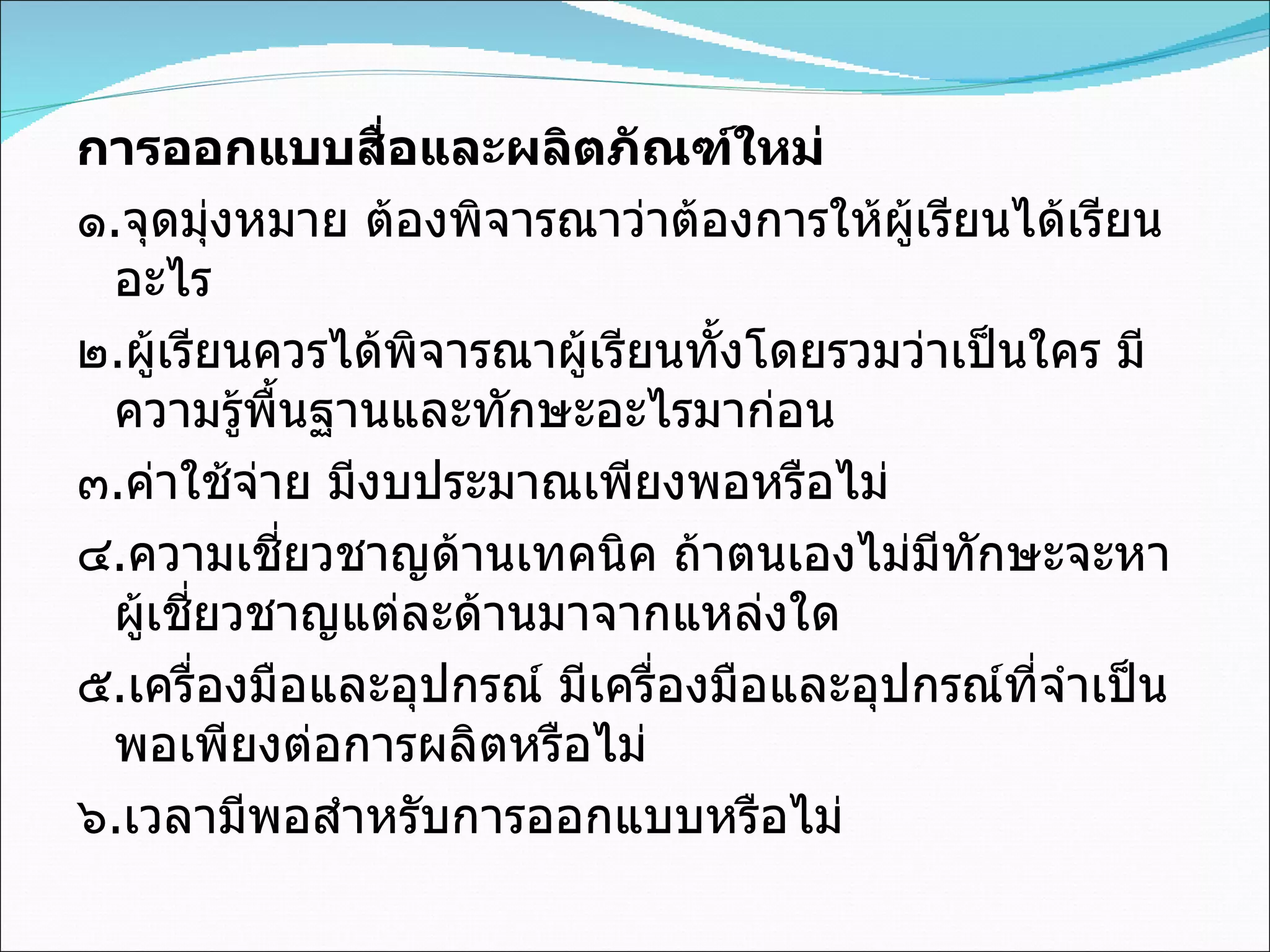 การออกแบบสื่อและผลิตภัณฑ์ใหม่ ๑ . จุดมุ่งหมาย ต้องพิจารณาว่าต้องการให้ผู้เรียนได้เรียนอะไร ๒ . ผู้เรียนควรได้พิจารณาผู้เรียนทั้งโดยรวมว่าเป็นใคร มีความรู้พื้นฐานและทักษะอะไรมาก่อน ๓ . ค่าใช้จ่าย มีงบประมาณเพียงพอหรือไม่ ๔ . ความเชี่ยวชาญด้านเทคนิค ถ้าตนเองไม่มีทักษะจะหาผู้เชี่ยวชาญแต่ละด้านมาจากแหล่งใด ๕ . เครื่องมือและอุปกรณ์ มีเครื่องมือและอุปกรณ์ที่จำเป็นพอเพียงต่อการผลิตหรือไม่ ๖ . เวลามีพอสำหรับการออกแบบหรือไม่   