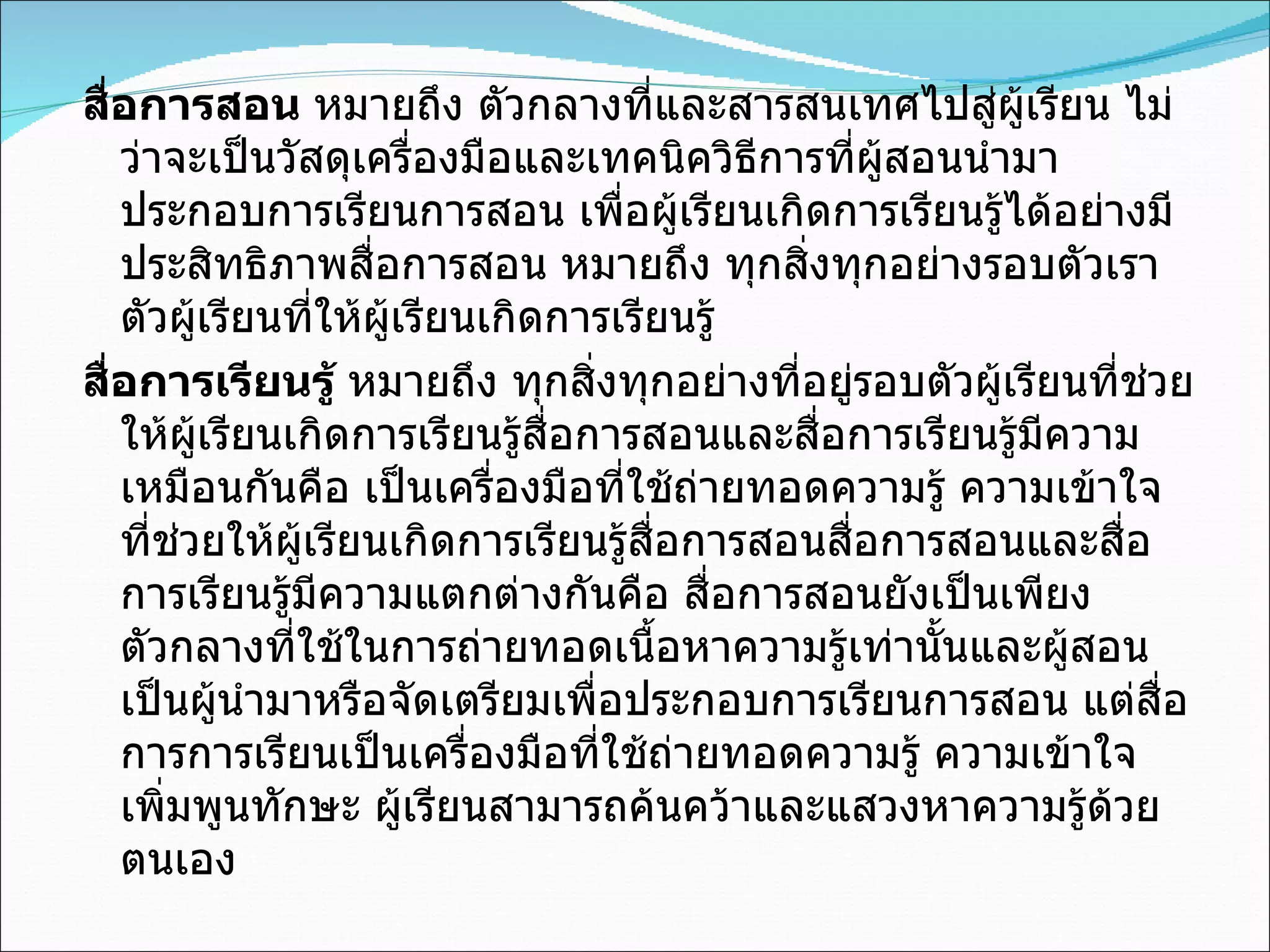 สื่อการสอน  หมายถึง ตัวกลางที่และสารสนเทศไปสู่ผู้เรียน ไม่ว่าจะเป็นวัสดุเครื่องมือและเทคนิควิธีการที่ผู้สอนนำมาประกอบการเรียนการสอน เพื่อผู้เรียนเกิดการเรียนรู้ได้อย่างมีประสิทธิภาพสื่อการสอน หมายถึง ทุกสิ่งทุกอย่างรอบตัวเราตัวผู้เรียนที่ให้ผู้เรียนเกิดการเรียนรู้ สื่อการเรียนรู้  หมายถึง ทุกสิ่งทุกอย่างที่อยู่รอบตัวผู้เรียนที่ช่วยให้ผู้เรียนเกิดการเรียนรู้สื่อการสอนและสื่อการเรียนรู้มีความเหมือนกันคือ เป็นเครื่องมือที่ใช้ถ่ายทอดความรู้ ความเข้าใจ ที่ช่วยให้ผู้เรียนเกิดการเรียนรู้สื่อการสอนสื่อการสอนและสื่อการเรียนรู้มีความแตกต่างกันคือ สื่อการสอนยังเป็นเพียงตัวกลางที่ใช้ในการถ่ายทอดเนื้อหาความรู้เท่านั้นและผู้สอนเป็นผู้นำมาหรือจัดเตรียมเพื่อประกอบการเรียนการสอน แต่สื่อการการเรียนเป็นเครื่องมือที่ใช้ถ่ายทอดความรู้ ความเข้าใจ เพิ่มพูนทักษะ ผู้เรียนสามารถค้นคว้าและแสวงหาความรู้ด้วยตนเอง 