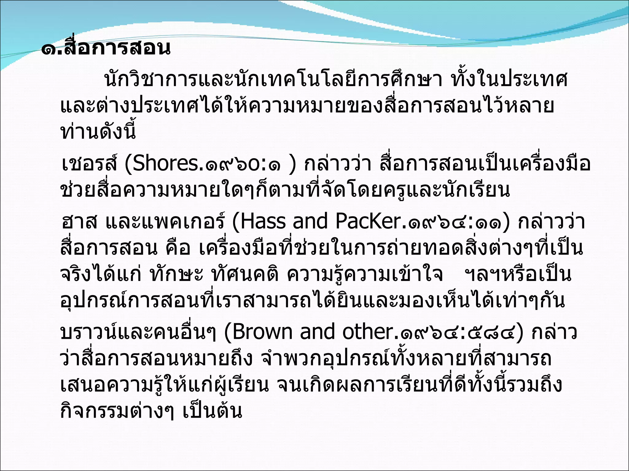 ๑ . สื่อการสอน นักวิชาการและนักเทคโนโลยีการศึกษา ทั้งในประเทศและต่างประเทศได้ให้ความหมายของสื่อการสอนไว้หลายท่านดังนี้ เชอรส์  ( Shores . ๑๙๖ o: ๑  )  กล่าวว่า สื่อการสอนเป็นเครื่องมือช่วยสื่อความหมายใดๆก็ตามที่จัดโดยครูและนักเรียน ฮาส และแพคเกอร์  (Hass and PacKer . ๑๙๖๔ : ๑๑ )  กล่าวว่า สื่อการสอน คือ เครื่องมือที่ช่วยในการถ่ายทอดสิ่งต่างๆที่เป็นจริงได้แก่ ทักษะ ทัศนคติ ความรู้ความเข้าใจ  ฯลฯหรือเป็นอุปกรณ์การสอนที่เราสามารถได้ยินและมองเห็นได้เท่าๆกัน บราวน์และคนอื่นๆ  (Brown and other . ๑๙๖๔ : ๕๘๔ )  กล่าวว่าสื่อการสอนหมายถึง จำพวกอุปกรณ์ทั้งหลายที่สามารถเสนอความรู้ให้แก่ผู้เรียน จนเกิดผลการเรียนที่ดีทั้งนี้รวมถึงกิจกรรมต่างๆ เป็นต้น 