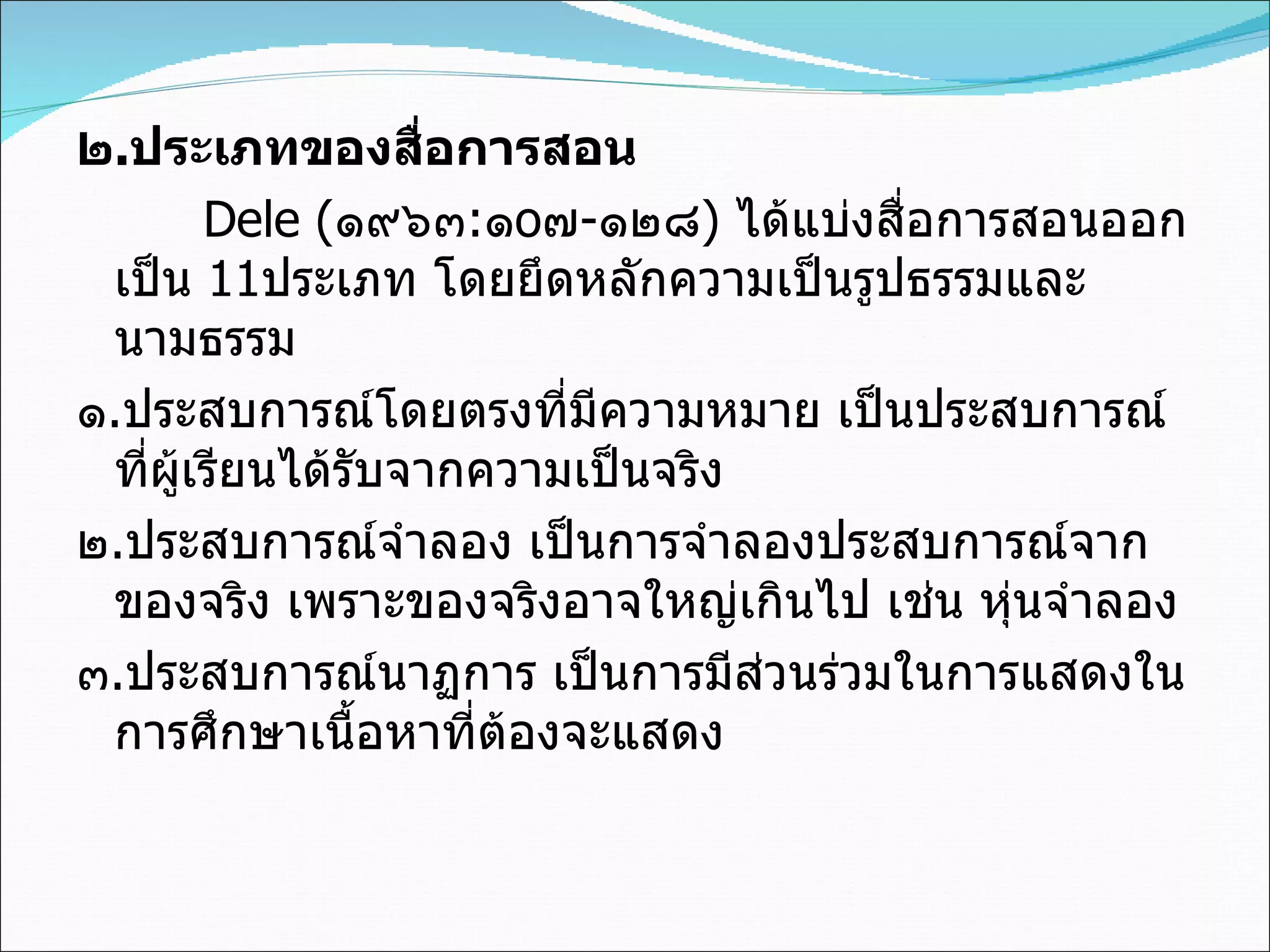 ๒ . ประเภทของสื่อการสอน Dele  ( ๑๙๖๓ : ๑ o ๗ - ๑๒๘ )  ได้แบ่งสื่อการสอนออกเป็น  11 ประเภท โดยยึดหลักความเป็นรูปธรรมและนามธรรม ๑ . ประสบการณ์โดยตรงที่มีความหมาย เป็นประสบการณ์ที่ผู้เรียนได้รับจากความเป็นจริง ๒ . ประสบการณ์จำลอง เป็นการจำลองประสบการณ์จากของจริง เพราะของจริงอาจใหญ่เกินไป เช่น หุ่นจำลอง ๓ . ประสบการณ์นาฏการ เป็นการมีส่วนร่วมในการแสดงในการศึกษาเนื้อหาที่ต้องจะแสดง 