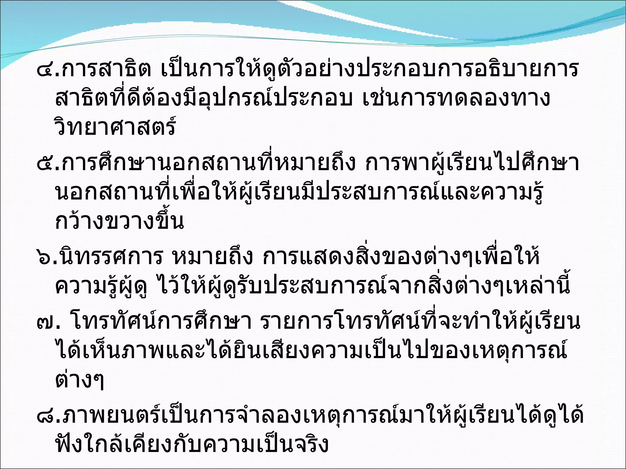 ๔ . การสาธิต เป็นการให้ดูตัวอย่างประกอบการอธิบายการสาธิตที่ดีต้องมีอุปกรณ์ประกอบ เช่นการทดลองทางวิทยาศาสตร์ ๕ . การศึกษานอกสถานที่หมายถึง การพาผู้เรียนไปศึกษานอกสถานที่เพื่อให้ผู้เรียนมีประสบการณ์และความรู้กว้างขวางขึ้น ๖ . นิทรรศการ หมายถึง การแสดงสิ่งของต่างๆเพื่อให้ความรู้ผู้ดู ไว้ให้ผู้ดูรับประสบการณ์จากสิ่งต่างๆเหล่านี้ ๗ .  โทรทัศน์การศึกษา รายการโทรทัศน์ที่จะทำให้ผู้เรียนได้เห็นภาพและได้ยินเสียงความเป็นไปของเหตุการณ์ต่างๆ ๘ . ภาพยนตร์เป็นการจำลองเหตุการณ์มาให้ผู้เรียนได้ดูได้ฟังใกล้เคียงกับความเป็นจริง 