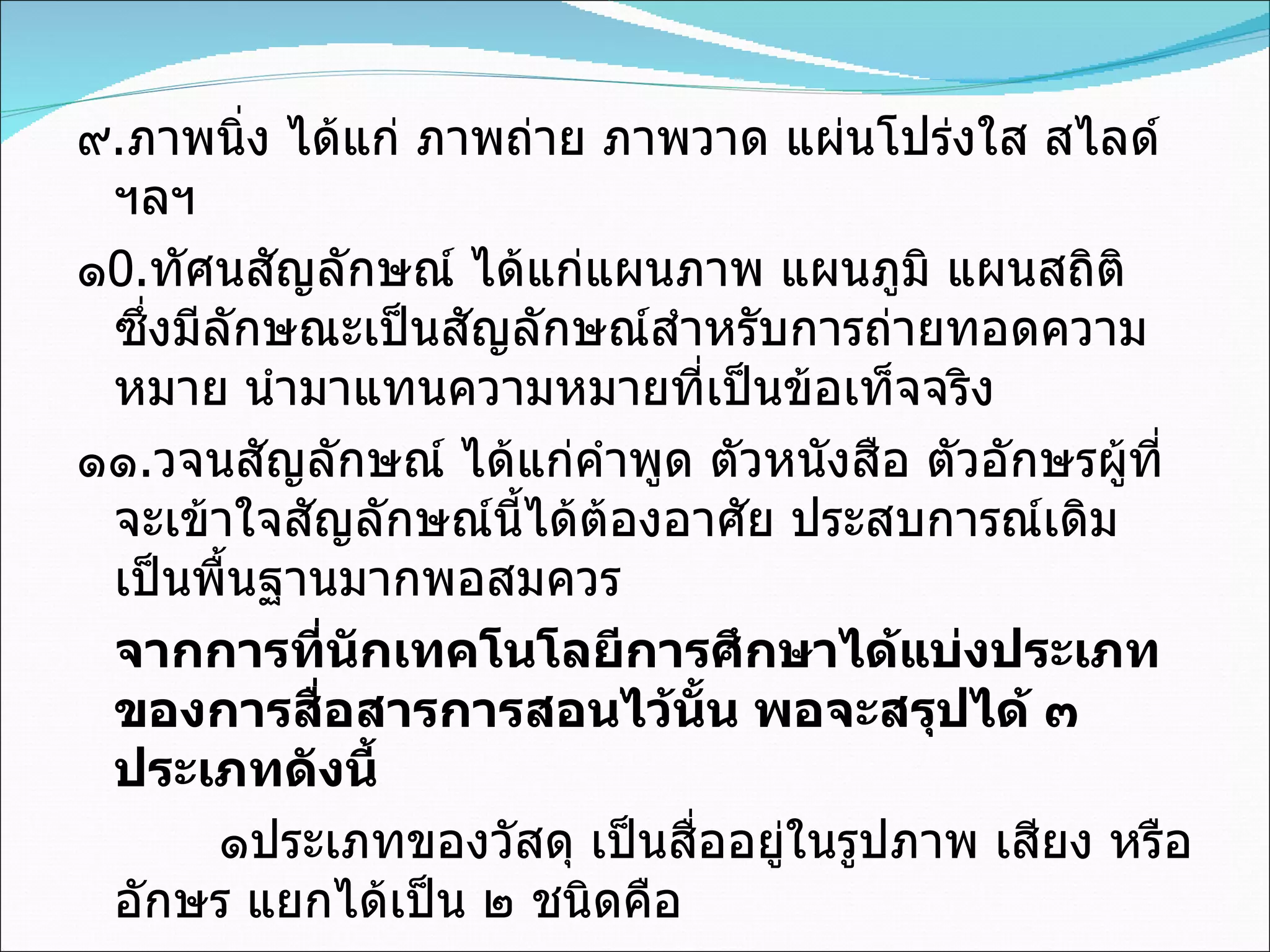 ๙ . ภาพนิ่ง ได้แก่ ภาพถ่าย ภาพวาด แผ่นโปร่งใส สไลด์ ฯลฯ ๑ 0 . ทัศนสัญลักษณ์ ได้แก่แผนภาพ แผนภูมิ แผนสถิติ ซึ่งมีลักษณะเป็นสัญลักษณ์สำหรับการถ่ายทอดความหมาย นำมาแทนความหมายที่เป็นข้อเท็จจริง ๑๑ . วจนสัญลักษณ์ ได้แก่คำพูด ตัวหนังสือ ตัวอักษรผู้ที่จะเข้าใจสัญลักษณ์นี้ได้ต้องอาศัย ประสบการณ์เดิมเป็นพื้นฐานมากพอสมควร จากการที่นักเทคโนโลยีการศึกษาได้แบ่งประเภทของการสื่อสารการสอนไว้นั้น พอจะสรุปได้ ๓ ประเภทดังนี้   ๑ประเภทของวัสดุ เป็นสื่ออยู่ในรูปภาพ เสียง หรืออักษร แยกได้เป็น ๒ ชนิดคือ 