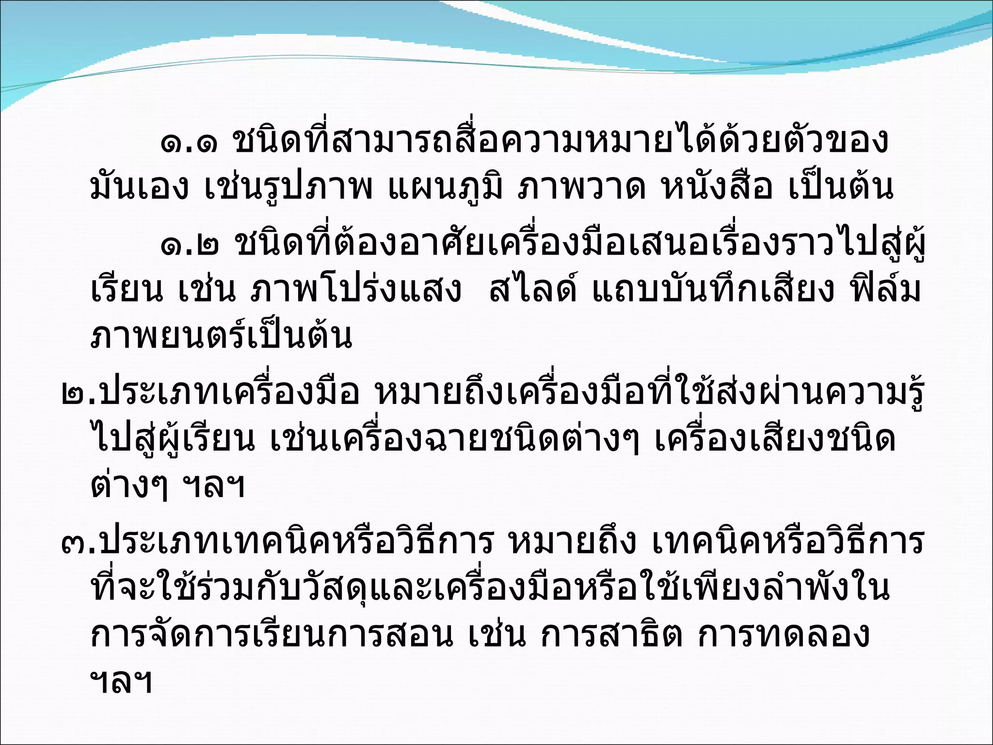 ๑ . ๑ ชนิดที่สามารถสื่อความหมายได้ด้วยตัวของมันเอง เช่นรูปภาพ แผนภูมิ ภาพวาด หนังสือ เป็นต้น ๑ . ๒ ชนิดที่ต้องอาศัยเครื่องมือเสนอเรื่องราวไปสู่ผู้เรียน เช่น ภาพโปร่งแสง  สไลด์ แถบบันทึกเสียง ฟิล์มภาพยนตร์เป็นต้น ๒ . ประเภทเครื่องมือ หมายถึงเครื่องมือที่ใช้ส่งผ่านความรู้ไปสู่ผู้เรียน เช่นเครื่องฉายชนิดต่างๆ เครื่องเสียงชนิดต่างๆ ฯลฯ ๓ . ประเภทเทคนิคหรือวิธีการ หมายถึง เทคนิคหรือวิธีการที่จะใช้ร่วมกับวัสดุและเครื่องมือหรือใช้เพียงลำพังในการจัดการเรียนการสอน เช่น การสาธิต การทดลอง ฯลฯ 