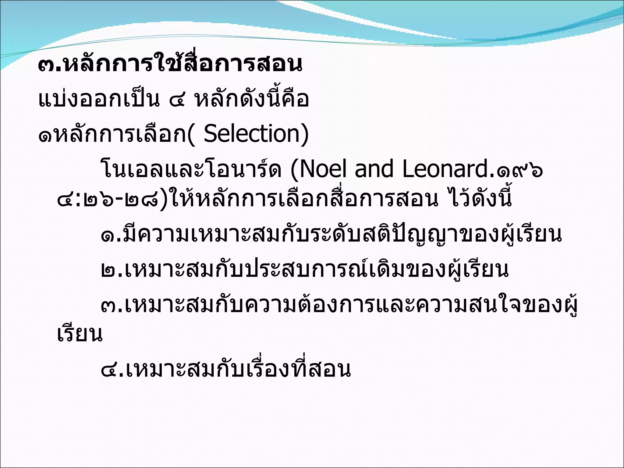 ๓ . หลักการใช้สื่อการสอน แบ่งออกเป็น ๔ หลักดังนี้คือ  ๑หลักการเลือก (   Selection) โนเอลและโอนาร์ด  (Noel and Leonard . ๑๙๖๔ : ๒๖ - ๒๘ ) ให้หลักการเลือกสื่อการสอน ไว้ดังนี้ ๑ . มีความเหมาะสมกับระดับสติปัญญาของผู้เรียน ๒ . เหมาะสมกับประสบการณ์เดิมของผู้เรียน ๓ . เหมาะสมกับความต้องการและความสนใจของผู้เรียน ๔ . เหมาะสมกับเรื่องที่สอน 