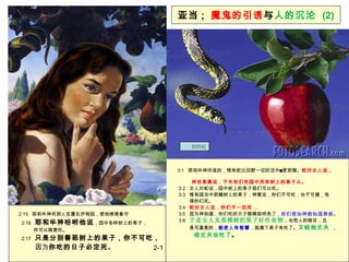 亚当 ;   魔鬼的引诱 与 人的沉沦  (2) 3:1  耶和华神所造的，惟有蛇比田野一切的活中更狡猾。 蛇对女人说，  神岂是真说，不许你们吃园中所有树上的果子么。 3:2  女人对蛇说，园中树上的果子我们可以吃。 3:3  惟有园当中那棵树上的果子，神曾说，你们不可吃，也不可摸，免  得你们死。   3:4  蛇对女人说，你们不一定死 ... 3:5  因为神知道，你们吃的日子眼睛就明亮了， 你们便如神能知道善恶 。   3:6  于是女人见那棵树的果子好作食物 ，也悦人的眼目，且  是可喜爱的， 能使人有智慧 ，就摘下果子来吃了。 又给他丈夫 ， 他丈夫也吃了 。 2:15  耶和华神将那人安置在伊甸园，使他修理看守   2:16  耶和华神吩咐他说 ，园中各样树上的果子，  你可以随意吃。   2:17  只是分别善恶树上的果子，你不可吃， 因为 你吃的日子必定死 。 2-1 创世纪 